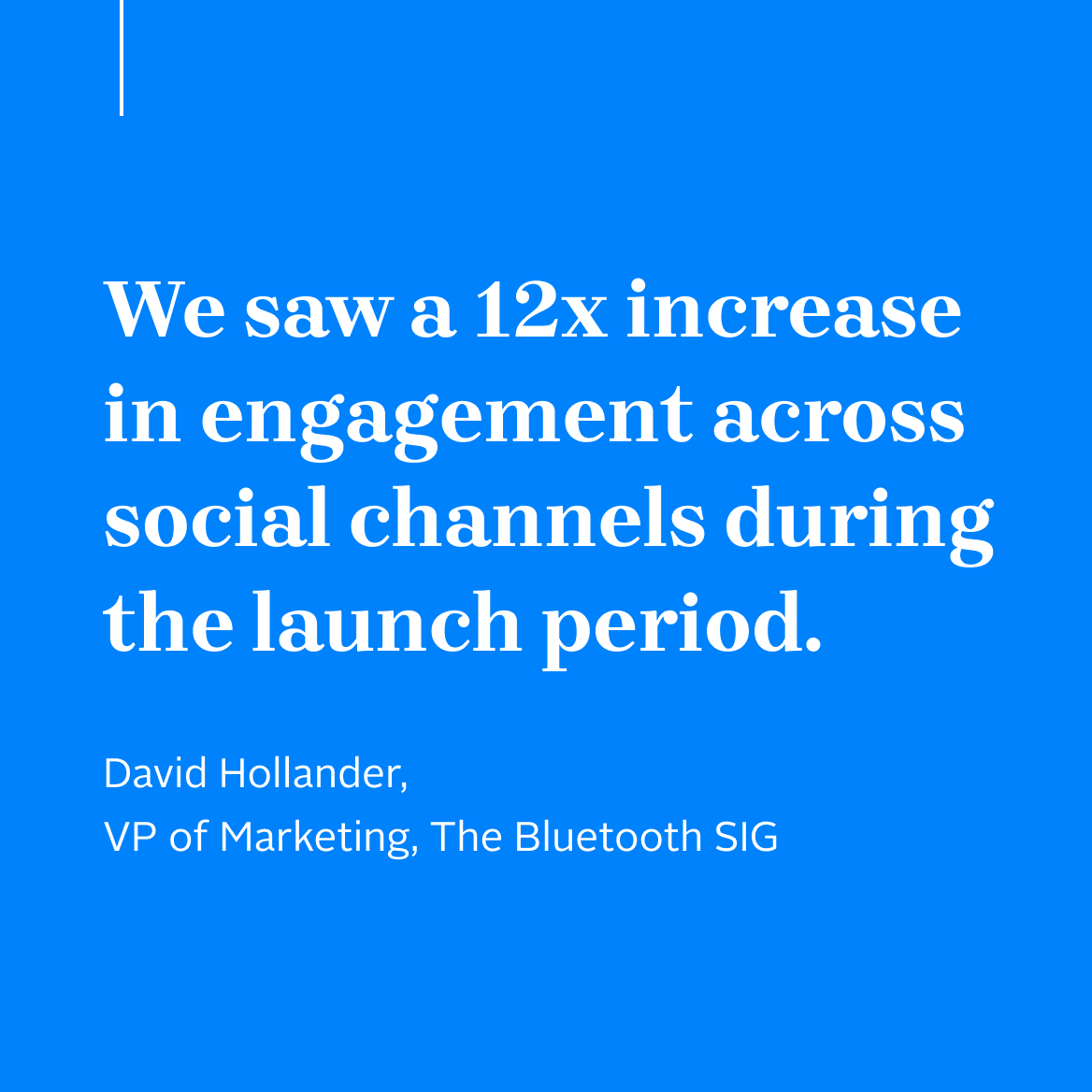 "We saw a 12x increase in engagement across social channels during the launch period." David Hollander, VP of Marketing, The Bluetooth SIG