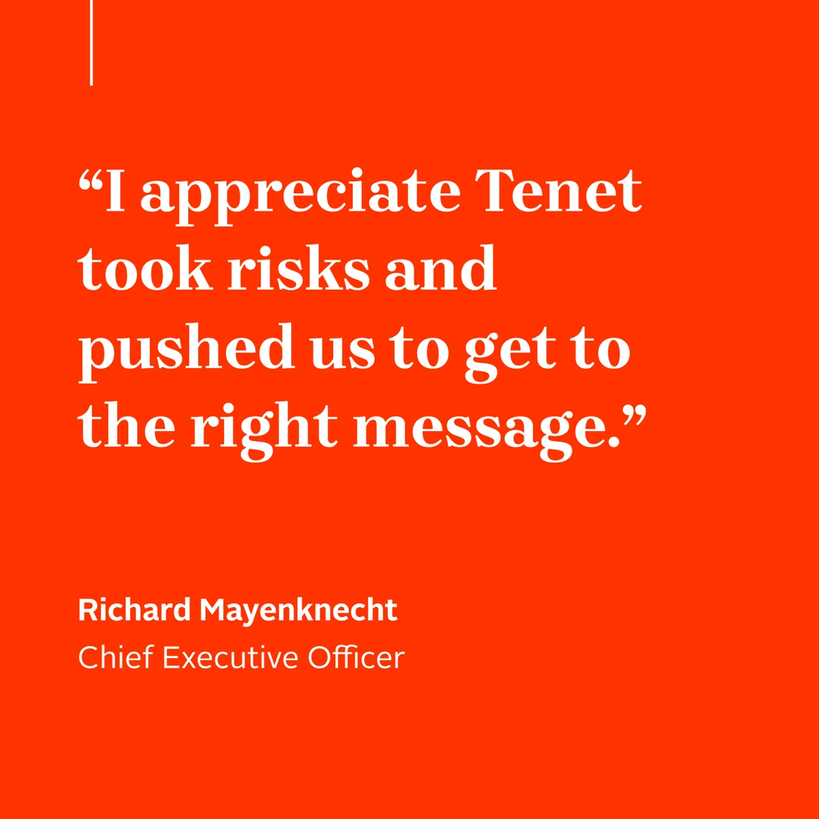 “I appreciate Tenet took risks and pushed us to get to the right message.” Richard Mayenknecht Chief Executive Officer